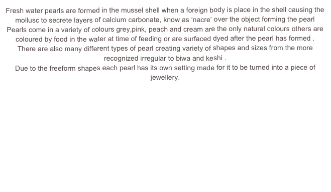 Fresh water pearls are formed in the mussel shell when a foreign body is place in the shell causing the mollusc to secrete layers of calcium carbonate, know as ‘nacre’ over the object forming the pearl
Pearls come in a variety of colours grey,pink, peach and cream are the only natural colours others are coloured by food in the water at time of feeding or are surfaced dyed after the pearl has formed .
There are also many different types of pearl creating variety of shapes and sizes from the more recognized irregular to biwa and keshi .
Due to the freeform shapes each pearl has its own setting made for it to be turned into a piece of jewellery.


PEARL EARRINGS
PEARL PENDANTS
PEARL RINGS 



BACK TO JEWELLERY PAGE
